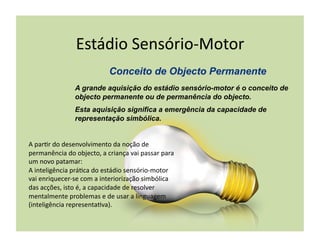 Estádio	
  Sensório-­‐Motor	
  

                       A grande aquisição do estádio sensório-motor é o conceito de
                       objecto permanente ou de permanência do objecto.
                       Esta aquisição significa a emergência da capacidade de
                       representação simbólica.


A	
  par(r	
  do	
  desenvolvimento	
  da	
  noção	
  de	
  
permanência	
  do	
  objecto,	
  a	
  criança	
  vai	
  passar	
  para	
  
um	
  novo	
  patamar:	
  
A	
  inteligência	
  prá(ca	
  do	
  estádio	
  sensório-­‐motor	
  
vai	
  enriquecer-­‐se	
  com	
  a	
  interiorização	
  simbólica	
  
das	
  acções,	
  isto	
  é,	
  a	
  capacidade	
  de	
  resolver	
  
mentalmente	
  problemas	
  e	
  de	
  usar	
  a	
  linguagem	
  
(inteligência	
  representa(va).	
  
 
