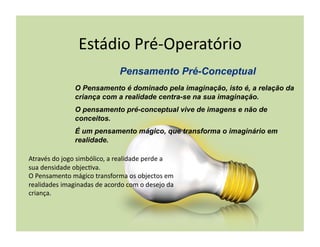 Estádio	
  Pré-­‐Operatório	
  

                      O Pensamento é dominado pela imaginação, isto é, a relação da
                      criança com a realidade centra-se na sua imaginação.
                      O pensamento pré-conceptual vive de imagens e não de
                      conceitos.
                      É um pensamento mágico, que transforma o imaginário em
                      realidade.

Através	
  do	
  jogo	
  simbólico,	
  a	
  realidade	
  perde	
  a	
  
sua	
  densidade	
  objec(va.	
  
O	
  Pensamento	
  mágico	
  transforma	
  os	
  objectos	
  em	
  
realidades	
  imaginadas	
  de	
  acordo	
  com	
  o	
  desejo	
  da	
  
criança.	
  
 