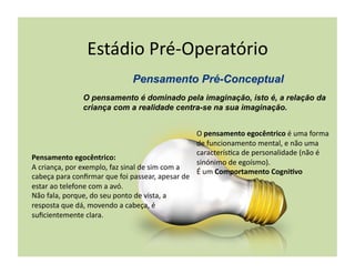 Estádio	
  Pré-­‐Operatório	
  

                        O pensamento é dominado pela imaginação, isto é, a relação da
                        criança com a realidade centra-se na sua imaginação.


                                                                                O	
  pensamento	
  egocêntrico	
  é	
  uma	
  forma	
  
                                                                                de	
  funcionamento	
  mental,	
  e	
  não	
  uma	
  
                                                                                caracterís(ca	
  de	
  personalidade	
  (não	
  é	
  
Pensamento	
  egocêntrico:	
  
                                                                                sinónimo	
  de	
  egoísmo).	
  
A	
  criança,	
  por	
  exemplo,	
  faz	
  sinal	
  de	
  sim	
  com	
  a	
  
                                                                                É	
  um	
  Comportamento	
  CogniBvo	
  
cabeça	
  para	
  conﬁrmar	
  que	
  foi	
  passear,	
  apesar	
  de	
  
estar	
  ao	
  telefone	
  com	
  a	
  avó.	
  	
  
Não	
  fala,	
  porque,	
  do	
  seu	
  ponto	
  de	
  vista,	
  a	
  
resposta	
  que	
  dá,	
  movendo	
  a	
  cabeça,	
  é	
  
suﬁcientemente	
  clara.	
  
 