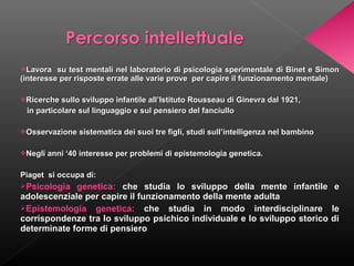 Lavora

su test mentali nel laboratorio di psicologia sperimentale di Binet e Simon
(interesse per risposte errate alle varie prove per capire il funzionamento mentale)
Ricerche sullo sviluppo infantile all’Istituto Rousseau di Ginevra dal 1921,

in particolare sul linguaggio e sul pensiero del fanciullo
Osservazione sistematica dei suoi tre figli, studi sull’intelligenza nel bambino
Negli anni ‘40 interesse per problemi di epistemologia genetica.

Piaget si occupa di:
Psicologia

genetica: che studia lo sviluppo della mente infantile e
adolescenziale per capire il funzionamento della mente adulta
Epistemologia genetica: che studia in modo interdisciplinare le
corrispondenze tra lo sviluppo psichico individuale e lo sviluppo storico di
determinate forme di pensiero

 