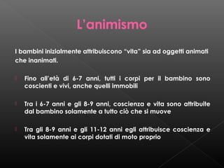 L’animismo
I bambini inizialmente attribuiscono “vita” sia ad oggetti animati
che inanimati.


Fino all’età di 6-7 anni, tutti i corpi per il bambino sono
coscienti e vivi, anche quelli immobili



Tra i 6-7 anni e gli 8-9 anni, coscienza e vita sono attribuite
dal bambino solamente a tutto ciò che si muove



Tra gli 8-9 anni e gli 11-12 anni egli attribuisce coscienza e
vita solamente ai corpi dotati di moto proprio

 
