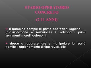 STADIO OPERATORIO
CONCRETO
(7-11 ANNI)
 Il bambino compie le prime operazioni logiche
(classificazione e seriazione) e sviluppa i primi
sentimenti morali autonomi
 riesce a rappresentare e manipolare la realtà
tramite il ragionamento di tipo reversibile

 