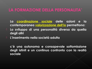 LA FORMAZIONE DELLA PERSONALITA’




La coordinazione sociale delle azioni e la
contemporanea valorizzazione dell’io permettono:
Lo sviluppo di una personalità diversa da quella
degli altri
L’inserimento nella società adulta
c’è una autonoma e consapevole sottomissione
degli istinti e un continuo confronto con la realtà
sociale

 