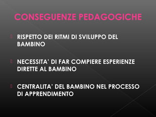 CONSEGUENZE PEDAGOGICHE


RISPETTO DEI RITMI DI SVILUPPO DEL
BAMBINO



NECESSITA’ DI FAR COMPIERE ESPERIENZE
DIRETTE AL BAMBINO



CENTRALITA’ DEL BAMBINO NEL PROCESSO
DI APPRENDIMENTO

 