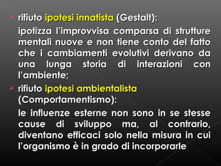



rifiuto ipotesi innatista (Gestalt):
ipotizza l’improvvisa comparsa di strutture
mentali nuove e non tiene conto del fatto
che i cambiamenti evolutivi derivano da
una lunga storia di interazioni con
l’ambiente;
rifiuto ipotesi ambientalista
(Comportamentismo):
le influenze esterne non sono in se stesse
cause di sviluppo ma, al contrario,
diventano efficaci solo nella misura in cui
l’organismo è in grado di incorporarle

 