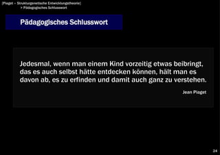 [Piaget – Strukturgenetische Entwicklungstheorie]
            > Pädagogisches Schlusswort



           Pädagogisches Schlusswort




           Jedesmal, wenn man einem Kind vorzeitig etwas beibringt,
           das es auch selbst hätte entdecken können, hält man es
           davon ab, es zu erfinden und damit auch ganz zu verstehen.
                                                             Jean Piaget




                                                                           24
 
