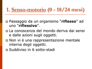 1. Senso-motorio (0 - 18/24 mesi)
 Passaggio da un organismo “riflesso” ad
uno “riflessivo”.
 La conoscenza del mondo deriva dai sensi
e dalle azioni sugli oggetti.
 Non vi è una rappresentazione mentale
interna degli oggetti.
 Suddiviso in 6 sotto-stadi
 
