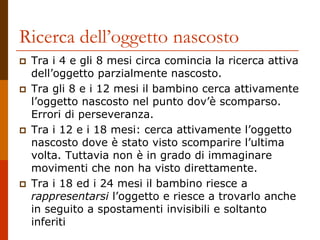 Ricerca dell’oggetto nascosto
 Tra i 4 e gli 8 mesi circa comincia la ricerca attiva
dell’oggetto parzialmente nascosto.
 Tra gli 8 e i 12 mesi il bambino cerca attivamente
l’oggetto nascosto nel punto dov’è scomparso.
Errori di perseveranza.
 Tra i 12 e i 18 mesi: cerca attivamente l’oggetto
nascosto dove è stato visto scomparire l’ultima
volta. Tuttavia non è in grado di immaginare
movimenti che non ha visto direttamente.
 Tra i 18 ed i 24 mesi il bambino riesce a
rappresentarsi l’oggetto e riesce a trovarlo anche
in seguito a spostamenti invisibili e soltanto
inferiti
 