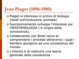 Jean Piaget (1896-1980)
 Piaget si interessa in primis di biologia
(studi sull’evoluzione animale)
 Successivamente sviluppa l’interesse per
l’EPISTEMOLOGIA ( origini della
conoscenza).
 Collaborando con Binet cerca di
comprendere i processi attraverso i quali i
bambini giungono ad una conoscenza del
mondo.
 L’intento è di costruire una teoria
generale della conoscenza
 