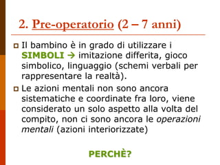 2. Pre-operatorio (2 – 7 anni)
 Il bambino è in grado di utilizzare i
SIMBOLI  imitazione differita, gioco
simbolico, linguaggio (schemi verbali per
rappresentare la realtà).
 Le azioni mentali non sono ancora
sistematiche e coordinate fra loro, viene
considerato un solo aspetto alla volta del
compito, non ci sono ancora le operazioni
mentali (azioni interiorizzate)
PERCHÈ?
 