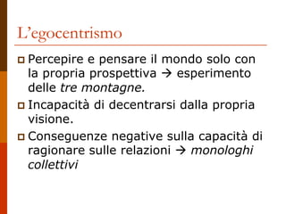 L’egocentrismo
 Percepire e pensare il mondo solo con
la propria prospettiva  esperimento
delle tre montagne.
 Incapacità di decentrarsi dalla propria
visione.
 Conseguenze negative sulla capacità di
ragionare sulle relazioni  monologhi
collettivi
 