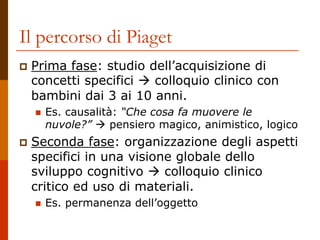 Il percorso di Piaget
 Prima fase: studio dell’acquisizione di
concetti specifici  colloquio clinico con
bambini dai 3 ai 10 anni.
 Es. causalità: “Che cosa fa muovere le
nuvole?”  pensiero magico, animistico, logico
 Seconda fase: organizzazione degli aspetti
specifici in una visione globale dello
sviluppo cognitivo  colloquio clinico
critico ed uso di materiali.
 Es. permanenza dell’oggetto
 