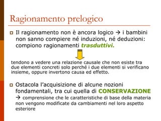 Ragionamento prelogico
 Il ragionamento non è ancora logico  i bambini
non sanno compiere né induzioni, né deduzioni:
compiono ragionamenti trasduttivi.
tendono a vedere una relazione causale che non esiste tra
due elementi concreti solo perché i due elementi si verificano
insieme, oppure invertono causa ed effetto.
 Ostacola l’acquisizione di alcune nozioni
fondamentali, tra cui quella di CONSERVAZIONE
 comprensione che le caratteristiche di base della materia
non vengono modificate da cambiamenti nel loro aspetto
esteriore
 