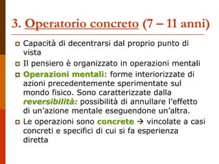 3. Operatorio concreto (7 – 11 anni)
 Capacità di decentrarsi dal proprio punto di
vista
 Il pensiero è organizzato in operazioni mentali
 Operazioni mentali: forme interiorizzate di
azioni precedentemente sperimentate sul
mondo fisico. Sono caratterizzate dalla
reversibilità: possibilità di annullare l’effetto
di un’azione mentale eseguendone un’altra.
 Le operazioni sono concrete  vincolate a casi
concreti e specifici di cui si fa esperienza
diretta
 