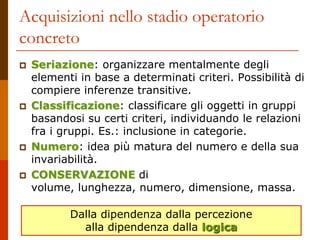 Acquisizioni nello stadio operatorio
concreto
 Seriazione: organizzare mentalmente degli
elementi in base a determinati criteri. Possibilità di
compiere inferenze transitive.
 Classificazione: classificare gli oggetti in gruppi
basandosi su certi criteri, individuando le relazioni
fra i gruppi. Es.: inclusione in categorie.
 Numero: idea più matura del numero e della sua
invariabilità.
 CONSERVAZIONE di
volume, lunghezza, numero, dimensione, massa.
Dalla dipendenza dalla percezione
alla dipendenza dalla logica
 
