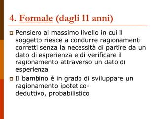 4. Formale (dagli 11 anni)
 Pensiero al massimo livello in cui il
soggetto riesce a condurre ragionamenti
corretti senza la necessità di partire da un
dato di esperienza e di verificare il
ragionamento attraverso un dato di
esperienza
 Il bambino è in grado di sviluppare un
ragionamento ipotetico-
deduttivo, probabilistico
 