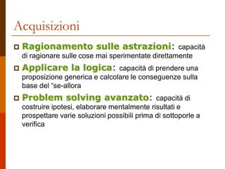 Acquisizioni
 Ragionamento sulle astrazioni: capacità
di ragionare sulle cose mai sperimentate direttamente
 Applicare la logica: capacità di prendere una
proposizione generica e calcolare le conseguenze sulla
base del “se-allora
 Problem solving avanzato: capacità di
costruire ipotesi, elaborare mentalmente risultati e
prospettare varie soluzioni possibili prima di sottoporle a
verifica
 