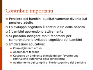 Contributi importanti
 Pensiero dei bambini qualitativamente diverso dal
pensiero adulto
 Lo sviluppo cognitivo è continuo fin dalla nascita
 I bambini apprendono attivamente
 Si possono indagare molti fenomeni per
comprendere lo sviluppo cognitivo dei bambini
 Implicazioni educative:
 Coinvolgimento attivo
 Apprendere facendo
 Costruire un ambiente stimolante per favorire una
costruzione autonoma della conoscenza
 Adattamento dei compiti al livello cognitivo del bambino
 