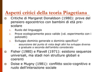Aspetti critici della teoria Piagetiana
 Critiche di Margaret Donaldson (1980): prove del
pensiero egocentrico con bambini di età pre-
scolare
1. Ruolo del linguaggio
2. Prove ecologicamente poco valide (vd. esperimento con i
poliziotti)
3. Sviluppo dominio generale o dominio specifico?
– assunzione del punto di vista degli altri ha sviluppo diverso
e graduale a seconda dell’ambito considerato
 Fisher (1980) e Flavell (1971): esistono sequenze
universali, ma stadi non strutture globali e
coerenti
 Doise e Mugny (1981): conflitto socio-cognitivo e
ruolo dell’interazione sociale
 
