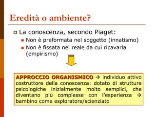 Eredità o ambiente?
 La conoscenza, secondo Piaget:
 Non è preformata nel soggetto (innatismo)
 Non è fissata nel reale da cui ricavarla
(empirismo)
APPROCCIO ORGANISMICO  individuo attivo
costruttore della conoscenza: dotato di strutture
psicologiche inizialmente molto semplici, che
diventano più complesse con l’esperienza 
bambino come esploratore/scienziato
 