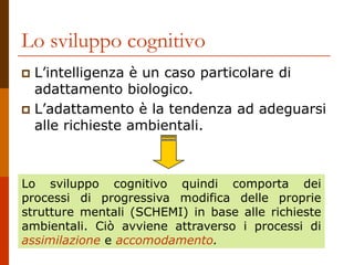 Lo sviluppo cognitivo
 L’intelligenza è un caso particolare di
adattamento biologico.
 L’adattamento è la tendenza ad adeguarsi
alle richieste ambientali.
Lo sviluppo cognitivo quindi comporta dei
processi di progressiva modifica delle proprie
strutture mentali (SCHEMI) in base alle richieste
ambientali. Ciò avviene attraverso i processi di
assimilazione e accomodamento.
 