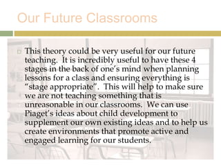 Our Future Classrooms
 This theory could be very useful for our future
teaching. It is incredibly useful to have these 4
stages in the back of one’s mind when planning
lessons for a class and ensuring everything is
“stage appropriate”. This will help to make sure
we are not teaching something that is
unreasonable in our classrooms. We can use
Piaget’s ideas about child development to
supplement our own existing ideas and to help us
create environments that promote active and
engaged learning for our students.
 