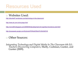 Resources Used
 Websites Used:
http://eburke87.wordpress.com/technology-in-the-classroom/
http://www.sk.com.br/sk-piage.html
http://onno95.blogspot.com/2009/04/development-of-cognitive-functions-and.html
http://picasaweb.google.com/lh/photo/tF0WbdCD9cHf1U0lnQrEVQ
 Other Sources:
Integrating Technology and Digital Media In The Classroom 6th Ed.:
Teachers Discovering Computers, Shelly, Cashman, Gunter, and
Gunter (2009).
 