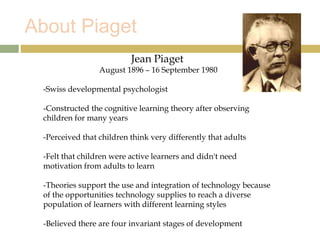 About Piaget
Jean Piaget
August 1896 – 16 September 1980
-Swiss developmental psychologist
-Constructed the cognitive learning theory after observing
children for many years
-Perceived that children think very differently that adults
-Felt that children were active learners and didn't need
motivation from adults to learn
-Theories support the use and integration of technology because
of the opportunities technology supplies to reach a diverse
population of learners with different learning styles
-Believed there are four invariant stages of development
 