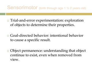 Sensorimotor (birth through age 1 ½ 2 years old)
 Trial-and-error experimentation: exploration
of objects to determine their properties.
 Goal-directed behavior: intentional behavior
to cause a specific result.
 Object permanence: understanding that object
continue to exist, even when removed from
view.
 