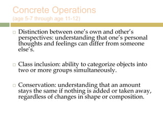 Concrete Operations
(age 5-7 through age 11-12)
 Distinction between one’s own and other’s
perspectives: understanding that one’s personal
thoughts and feelings can differ from someone
else’s.
 Class inclusion: ability to categorize objects into
two or more groups simultaneously.
 Conservation: understanding that an amount
stays the same if nothing is added or taken away,
regardless of changes in shape or composition.
 