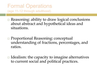 Formal Operations
(age 11-12 through adulthood)
 Reasoning: ability to draw logical conclusions
about abstract and hypothetical ideas and
situations.
 Proportional Reasoning: conceptual
understanding of fractions, percentages, and
ratios.
 Idealism: the capacity to imagine alternatives
to current social and political practices.
 