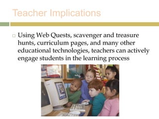 Teacher Implications
 Using Web Quests, scavenger and treasure
hunts, curriculum pages, and many other
educational technologies, teachers can actively
engage students in the learning process
 