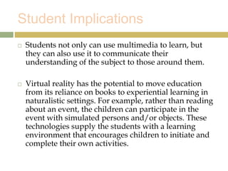Student Implications
 Students not only can use multimedia to learn, but
they can also use it to communicate their
understanding of the subject to those around them.
 Virtual reality has the potential to move education
from its reliance on books to experiential learning in
naturalistic settings. For example, rather than reading
about an event, the children can participate in the
event with simulated persons and/or objects. These
technologies supply the students with a learning
environment that encourages children to initiate and
complete their own activities.
 