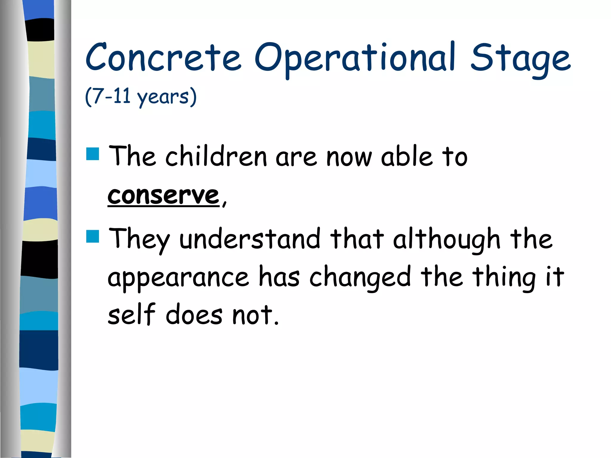 Concrete Operational Stage  (7-11 years) The children are now able to  conserve , They understand that although the appearance has changed the thing it self does not. 