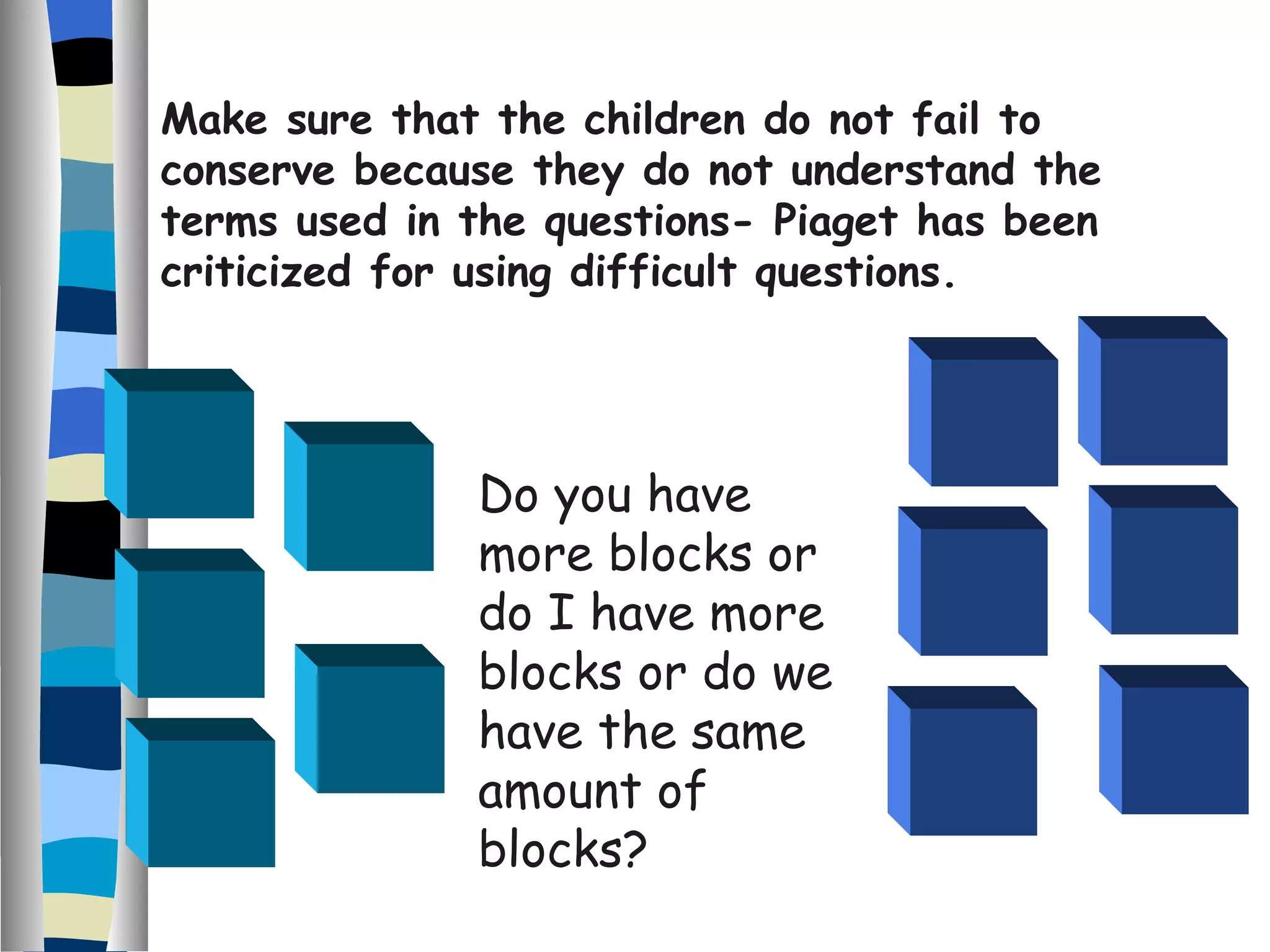 Do you have more blocks or do I have more blocks or do we have the same amount of blocks? Make sure that the children do not fail to conserve because they do not understand the terms used in the questions- Piaget has been criticized for using difficult questions. 
