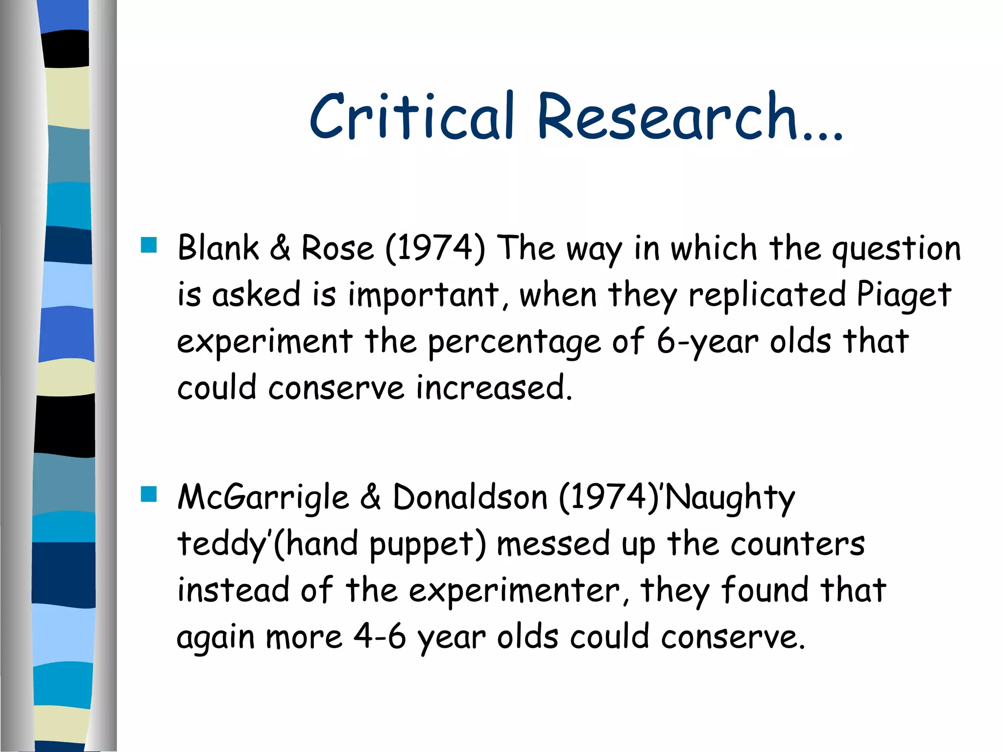 Critical Research... Blank & Rose (1974) The way in which the question is asked is important, when they replicated Piaget experiment the percentage of 6-year olds that could conserve increased. McGarrigle & Donaldson (1974)’Naughty teddy’(hand puppet) messed up the counters instead of the experimenter, they found that again more 4-6 year olds could conserve. 