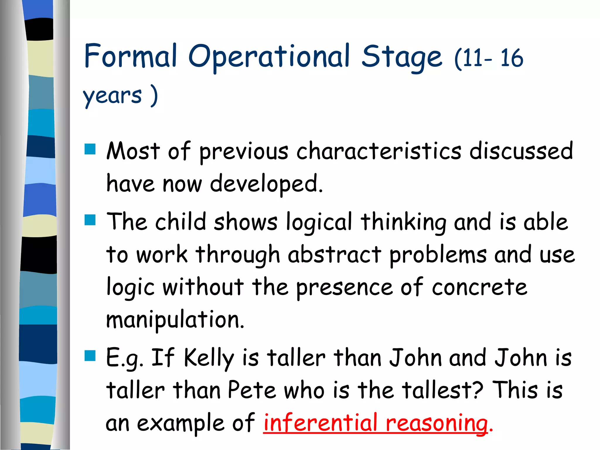 Formal Operational Stage   (11- 16 years ) Most of previous characteristics discussed have now developed. The child shows logical thinking and is able to work through abstract problems and use logic without the presence of concrete manipulation. E.g. If Kelly is taller than John and John is taller than Pete who is the tallest? This is an example of  inferential reasoning . 
