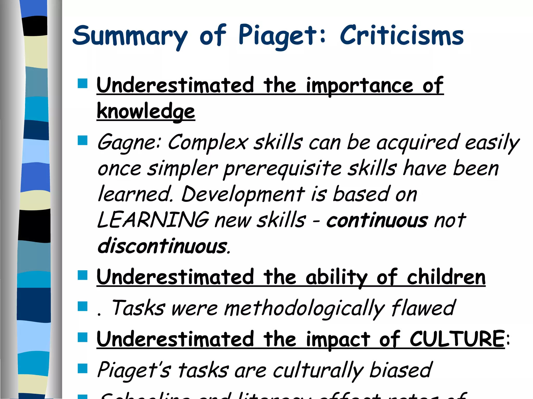 Summary of Piaget: Criticisms Underestimated the importance of knowledge   Gagne: Complex skills can be acquired easily once simpler prerequisite skills have been learned. Development is based on LEARNING new skills -  continuous  not  discontinuous . Underestimated the ability of children   .  Tasks were methodologically flawed Underestimated the impact of CULTURE :  Piaget’s tasks are culturally biased  Schooling and literacy affect rates of development   This suggest that there were design flaws with Piagets original study . 