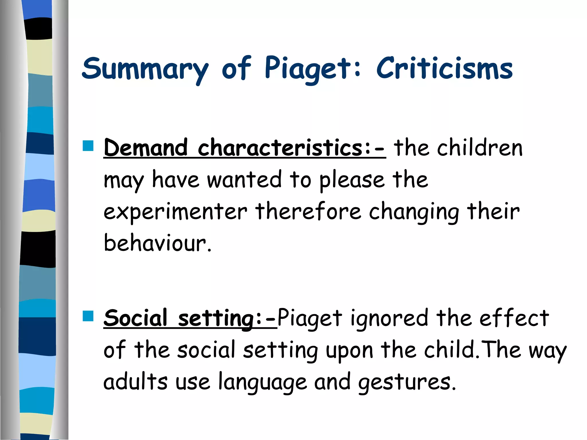 Summary of Piaget: Criticisms Demand characteristics:-  the children may have wanted to please the experimenter therefore changing their behaviour. Social setting:- Piaget ignored the effect of the social setting upon the child.The way adults use language and gestures. 