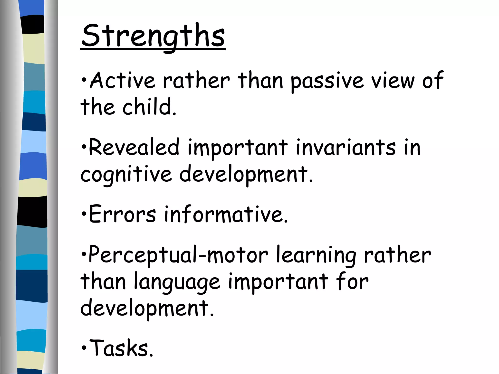 Strengths Active rather than passive view of the child. Revealed important invariants in cognitive development. Errors informative. Perceptual-motor learning rather than language important for development. Tasks.  