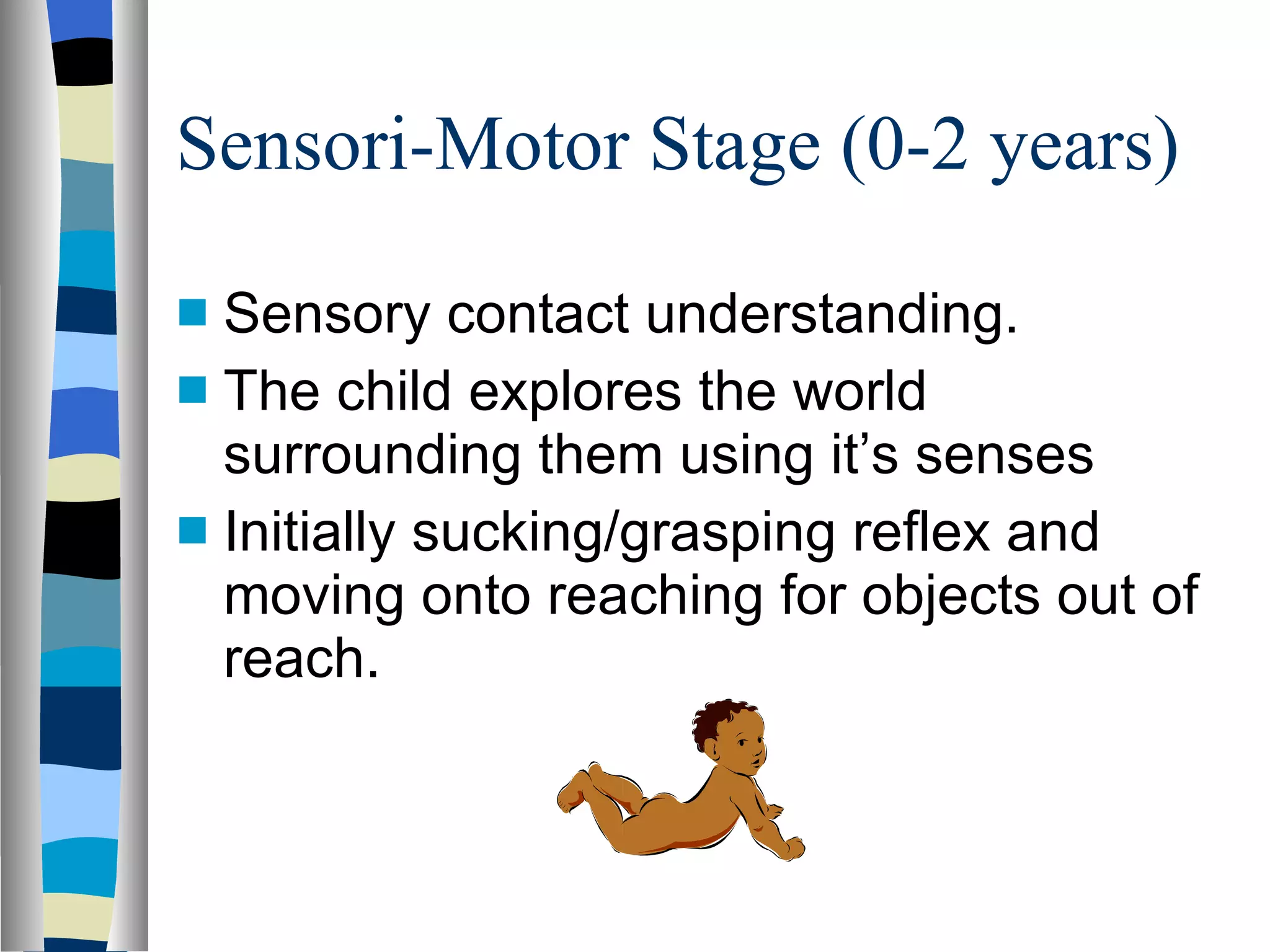 Sensori-Motor Stage (0-2 years) Sensory contact understanding. The child explores the world surrounding them using it’s senses Initially sucking/grasping reflex and moving onto reaching for objects out of reach. 