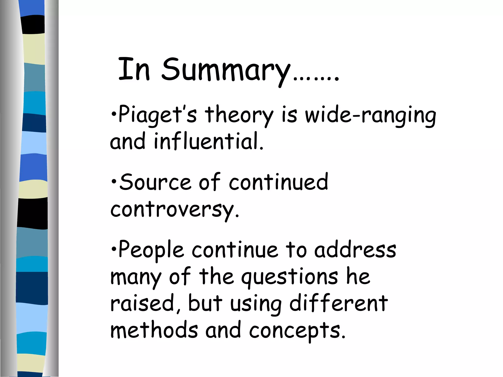 In Summary……. Piaget’s theory is wide-ranging and influential. Source of continued controversy. People continue to address many of the questions he raised, but using different methods and concepts. 