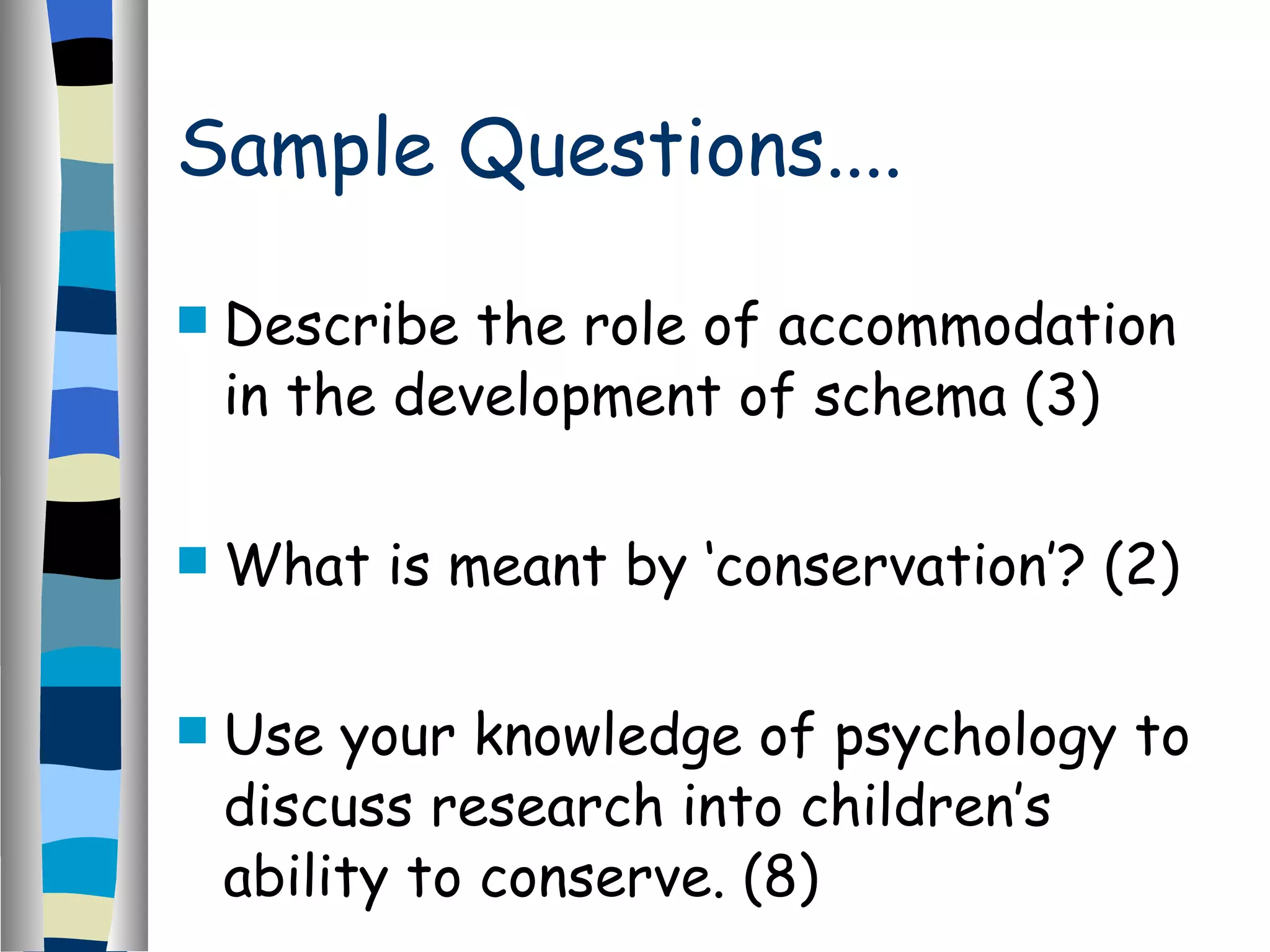 Sample Questions.... Describe the role of accommodation in the development of schema (3) What is meant by ‘conservation’? (2) Use your knowledge of psychology to discuss research into children’s ability to conserve. (8) 