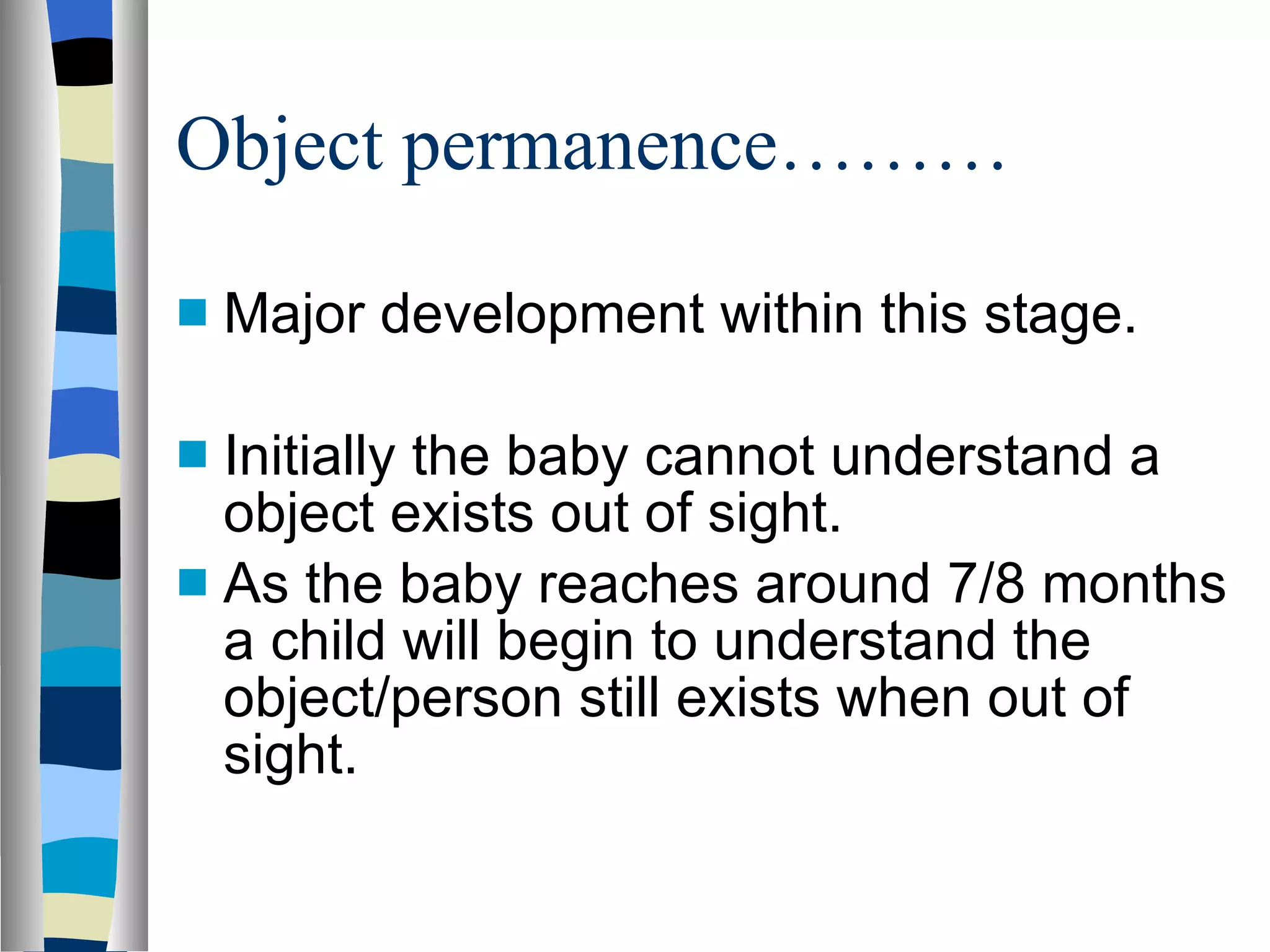 Object permanence……… Major development within this stage. Initially the baby cannot understand a object exists out of sight. As the baby reaches around 7/8 months a child will begin to understand the object/person still exists when out of sight. 