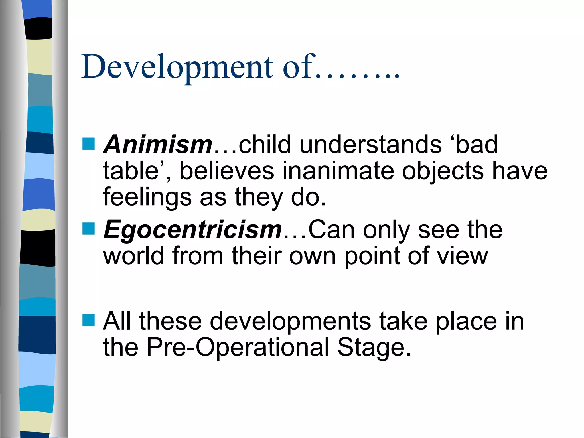 Development of…….. Animism …child understands ‘bad table’, believes inanimate objects have feelings as they do. Egocentricism …Can only see the world from their own point of view All these developments take place in the Pre-Operational Stage. 