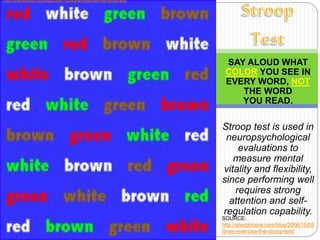 SAY ALOUD WHAT
COLOR YOU SEE IN
EVERY WORD, NOT
THE WORD
YOU READ.
Stroop test is used in
neuropsychological
evaluations to
measure mental
vitality and flexibility,
since performing well
requires strong
attention and self-
regulation capability.
SOURCE:
http://sharpbrains.com/blog/2006/10/05
/brain-exercise-the-stroop-test/
http://sharpbrains.com/blog/2006/10/05/brain-exercise-the-stroop-test/
 