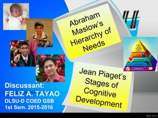 Discussant:
FELIZ A. TAYAO
DLSU-D COED GSB
1st Sem. 2015-2016
Jean Piaget’s
Stages of
Cognitive
Development
Abraham
Maslow’s
Hierarchy of
Needs
 