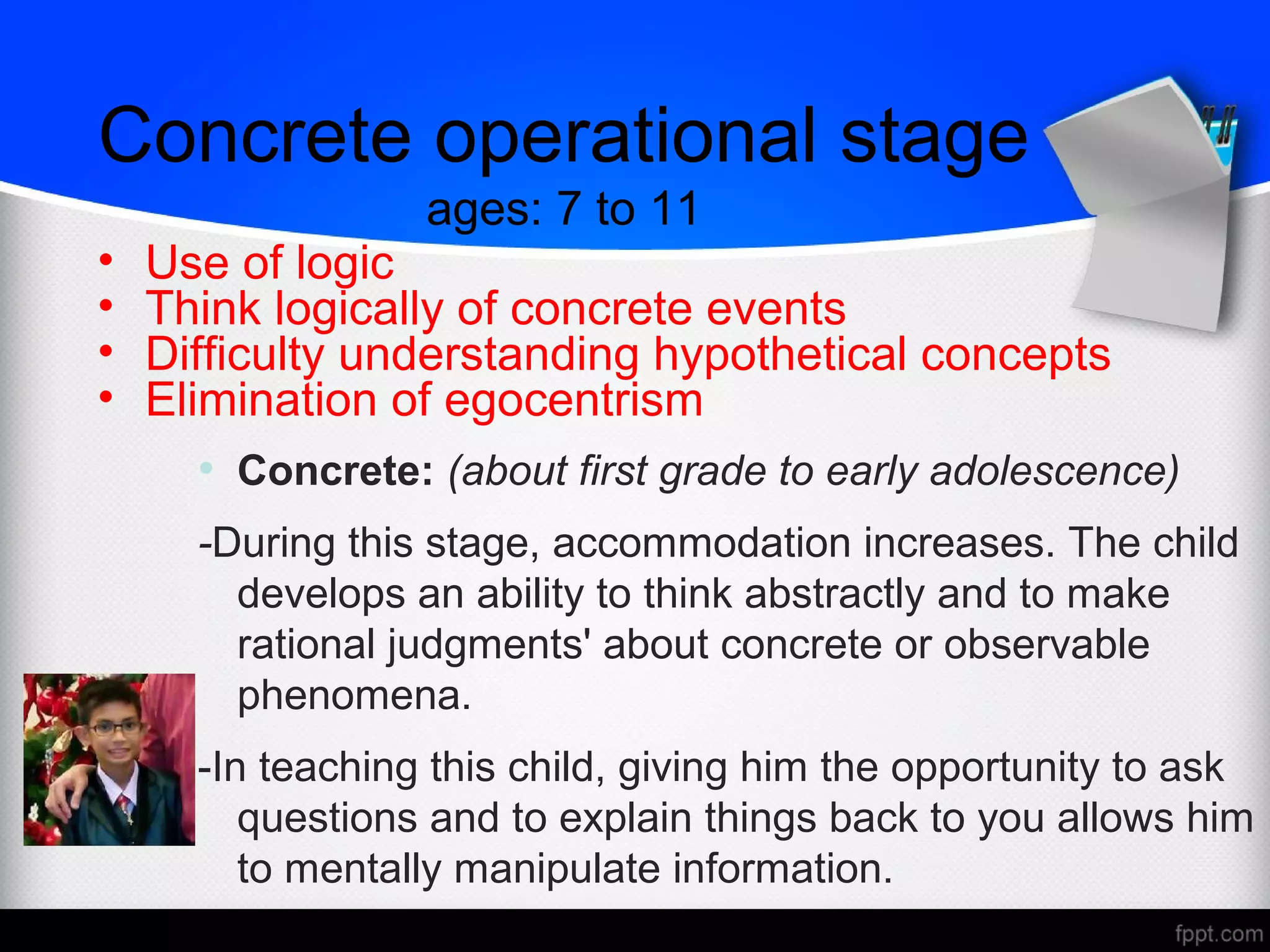Concrete operational stage
ages: 7 to 11
• Use of logic
• Think logically of concrete events
• Difficulty understanding hypothetical concepts
• Elimination of egocentrism
• Concrete: (about first grade to early adolescence)
-During this stage, accommodation increases. The child
develops an ability to think abstractly and to make
rational judgments' about concrete or observable
phenomena.
-In teaching this child, giving him the opportunity to ask
questions and to explain things back to you allows him
to mentally manipulate information.
 