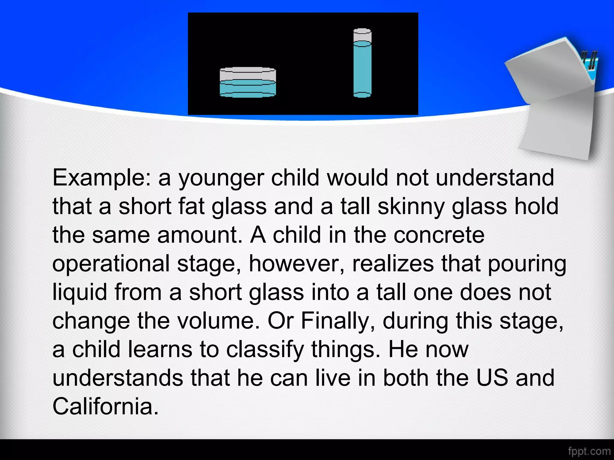 Example: a younger child would not understand
that a short fat glass and a tall skinny glass hold
the same amount. A child in the concrete
operational stage, however, realizes that pouring
liquid from a short glass into a tall one does not
change the volume. Or Finally, during this stage,
a child learns to classify things. He now
understands that he can live in both the US and
California.
 