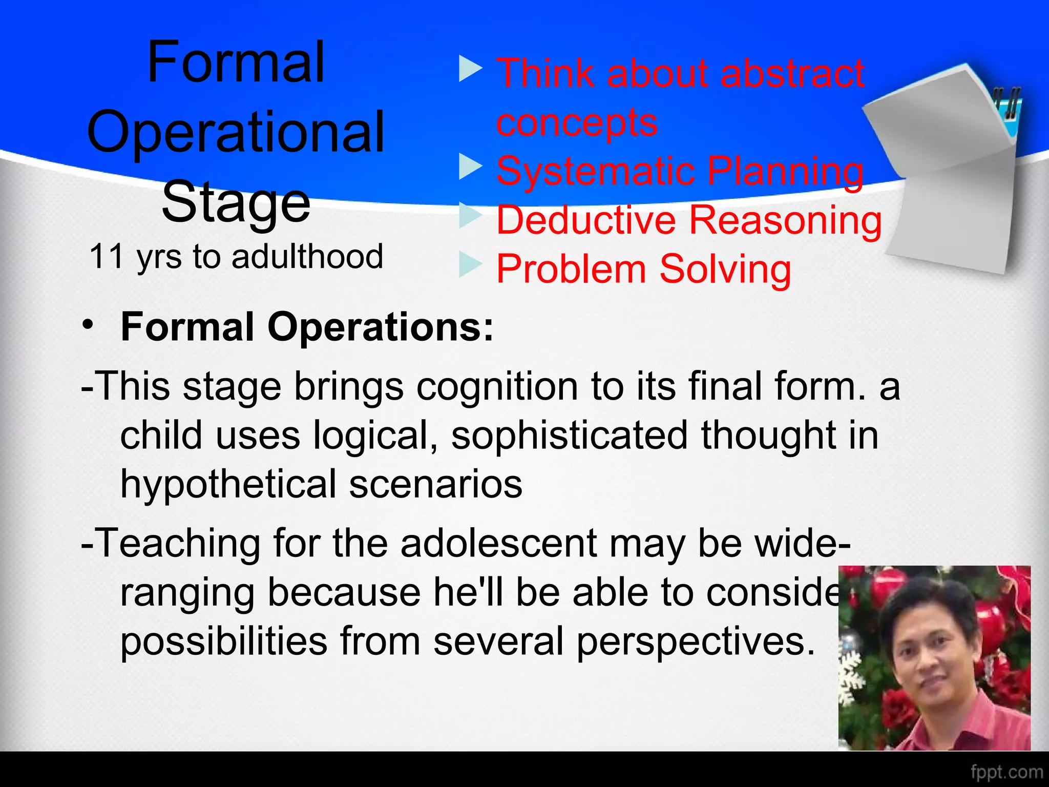 Formal
Operational
Stage
11 yrs to adulthood
• Formal Operations:
-This stage brings cognition to its final form. a
child uses logical, sophisticated thought in
hypothetical scenarios
-Teaching for the adolescent may be wide-
ranging because he'll be able to consider many
possibilities from several perspectives.
 Think about abstract
concepts
 Systematic Planning
 Deductive Reasoning
 Problem Solving
 